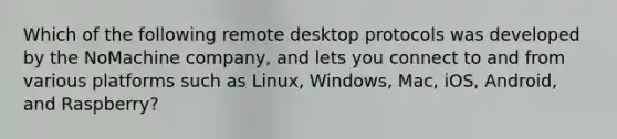 Which of the following remote desktop protocols was developed by the NoMachine company, and lets you connect to and from various platforms such as Linux, Windows, Mac, iOS, Android, and Raspberry?