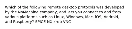 Which of the following remote desktop protocols was developed by the NoMachine company, and lets you connect to and from various platforms such as Linux, Windows, Mac, iOS, Android, and Raspberry? SPICE NX xrdp VNC