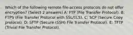 Which of the following remote file-access protocols do not offer encryption? (Select 2 answers) A: FTP (File Transfer Protocol). B: FTPS (File Transfer Protocol with SSL/TLS). C: SCP (Secure Copy protocol). D: SFTP (Secure (SSH) File Transfer Protocol). E: TFTP (Trivial File Transfer Protocol).