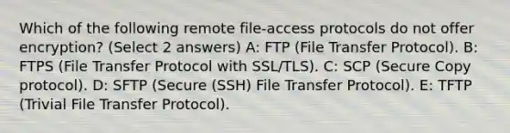 Which of the following remote file-access protocols do not offer encryption? (Select 2 answers) A: FTP (File Transfer Protocol). B: FTPS (File Transfer Protocol with SSL/TLS). C: SCP (Secure Copy protocol). D: SFTP (Secure (SSH) File Transfer Protocol). E: TFTP (Trivial File Transfer Protocol).