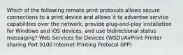 Which of the following remote print protocols allows secure connections to a print device and allows it to advertise service capabilities over the network, provide plug-and-play installation for Windows and iOS devices, and use bidirectional status messaging? Web Services for Devices (WSD)/AirPrint Printer sharing Port 9100 Internet Printing Protocol (IPP)