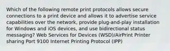 Which of the following remote print protocols allows secure connections to a print device and allows it to advertise service capabilities over the network, provide plug-and-play installation for Windows and iOS devices, and use bidirectional status messaging? Web Services for Devices (WSD)/AirPrint Printer sharing Port 9100 Internet Printing Protocol (IPP)