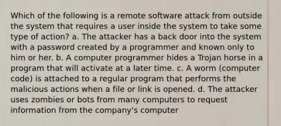 Which of the following is a remote software attack from outside the system that requires a user inside the system to take some type of action? a. The attacker has a back door into the system with a password created by a programmer and known only to him or her. b. A computer programmer hides a Trojan horse in a program that will activate at a later time. c. A worm (computer code) is attached to a regular program that performs the malicious actions when a file or link is opened. d. The attacker uses zombies or bots from many computers to request information from the company's computer