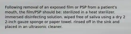 Following removal of an exposed film or PSP from a patient's mouth, the film/PSP should be: sterilized in a heat sterilizer. immersed disinfecting solution. wiped free of saliva using a dry 2 2-inch gauze sponge or paper towel. rinsed off in the sink and placed in an ultrasonic cleaner.