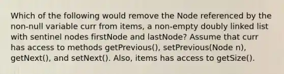 Which of the following would remove the Node referenced by the non-null variable curr from items, a non-empty doubly linked list with sentinel nodes firstNode and lastNode? Assume that curr has access to methods getPrevious(), setPrevious(Node n), getNext(), and setNext(). Also, items has access to getSize().