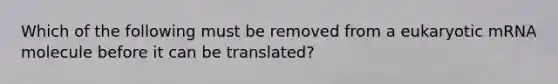 Which of the following must be removed from a eukaryotic mRNA molecule before it can be translated?