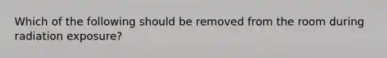 Which of the following should be removed from the room during radiation exposure?