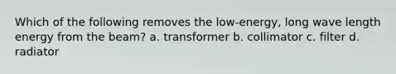 Which of the following removes the low-energy, long wave length energy from the beam? a. transformer b. collimator c. filter d. radiator