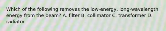 Which of the following removes the low-energy, long-wavelength energy from the beam? A. filter B. collimator C. transformer D. radiator