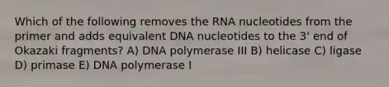 Which of the following removes the RNA nucleotides from the primer and adds equivalent DNA nucleotides to the 3' end of Okazaki fragments? A) DNA polymerase III B) helicase C) ligase D) primase E) DNA polymerase I