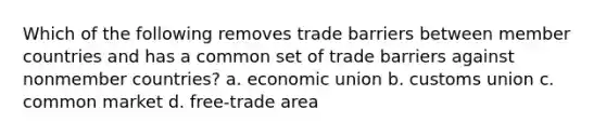 Which of the following removes trade barriers between member countries and has a common set of trade barriers against nonmember countries? a. economic union b. customs union c. common market d. free-trade area