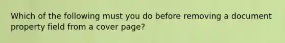 Which of the following must you do before removing a document property field from a cover page?