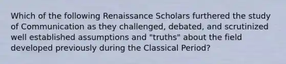 Which of the following Renaissance Scholars furthered the study of Communication as they challenged, debated, and scrutinized well established assumptions and "truths" about the field developed previously during the Classical Period?