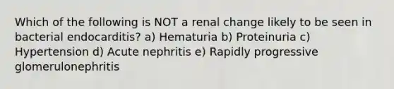 Which of the following is NOT a renal change likely to be seen in bacterial endocarditis? a) Hematuria b) Proteinuria c) Hypertension d) Acute nephritis e) Rapidly progressive glomerulonephritis