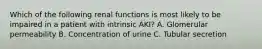 Which of the following renal functions is most likely to be impaired in a patient with intrinsic AKI? A. Glomerular permeability B. Concentration of urine C. Tubular secretion