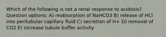 Which of the following is not a renal response to acidosis? Question options: A) reabsorption of NaHCO3 B) release of HCl into peritubular capillary fluid C) secretion of H+ D) removal of CO2 E) increase tubule buffer activity