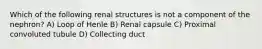 Which of the following renal structures is not a component of the nephron? A) Loop of Henle B) Renal capsule C) Proximal convoluted tubule D) Collecting duct