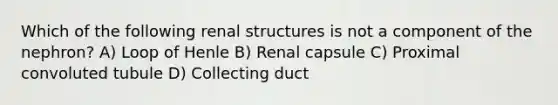 Which of the following renal structures is not a component of the nephron? A) Loop of Henle B) Renal capsule C) Proximal convoluted tubule D) Collecting duct