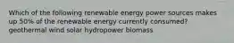 Which of the following renewable energy power sources makes up 50% of the renewable energy currently consumed? geothermal wind solar hydropower biomass