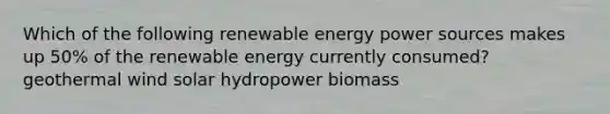 Which of the following renewable energy power sources makes up 50% of the renewable energy currently consumed? geothermal wind solar hydropower biomass