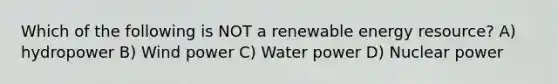 Which of the following is NOT a renewable energy resource? A) hydropower B) Wind power C) Water power D) Nuclear power