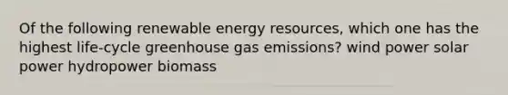 Of the following renewable energy resources, which one has the highest life-cycle greenhouse gas emissions? wind power solar power hydropower biomass