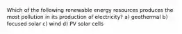 Which of the following renewable energy resources produces the most pollution in its production of electricity? a) geothermal b) focused solar c) wind d) PV solar cells