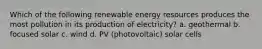 Which of the following renewable energy resources produces the most pollution in its production of electricity? a. geothermal b. focused solar c. wind d. PV (photovoltaic) solar cells