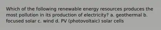 Which of the following renewable energy resources produces the most pollution in its production of electricity? a. geothermal b. focused solar c. wind d. PV (photovoltaic) solar cells