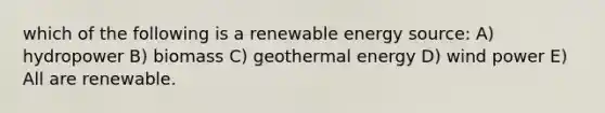 which of the following is a renewable energy source: A) hydropower B) biomass C) geothermal energy D) wind power E) All are renewable.