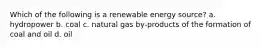 Which of the following is a renewable energy source? a. hydropower b. coal c. natural gas by-products of the formation of coal and oil d. oil