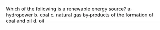 Which of the following is a renewable energy source? a. hydropower b. coal c. natural gas by-products of the formation of coal and oil d. oil