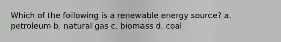 Which of the following is a renewable energy source? a. petroleum b. natural gas c. biomass d. coal