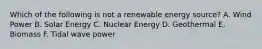 Which of the following is not a renewable energy source? A. Wind Power B. Solar Energy C. Nuclear Energy D. Geothermal E. Biomass F. Tidal wave power