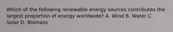 Which of the following renewable energy sources contributes the largest proportion of energy worldwide? A. Wind B. Water C. Solar D. Biomass