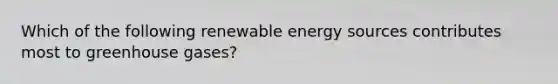 Which of the following renewable energy sources contributes most to greenhouse gases?