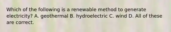 Which of the following is a renewable method to generate electricity? A. geothermal B. hydroelectric C. wind D. All of these are correct.