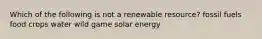 Which of the following is not a renewable resource? fossil fuels food crops water wild game solar energy