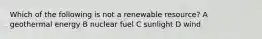 Which of the following is not a renewable resource? A geothermal energy B nuclear fuel C sunlight D wind