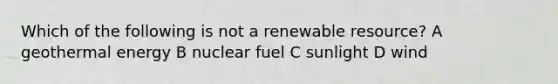 Which of the following is not a renewable resource? A geothermal energy B nuclear fuel C sunlight D wind