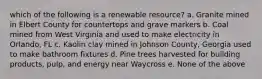 which of the following is a renewable resource? a. Granite mined in Elbert County for countertops and grave markers b. Coal mined from West Virginia and used to make electricity in Orlando, FL c. Kaolin clay mined in Johnson County, Georgia used to make bathroom fixtures d. Pine trees harvested for building products, pulp, and energy near Waycross e. None of the above