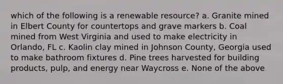 which of the following is a renewable resource? a. Granite mined in Elbert County for countertops and grave markers b. Coal mined from West Virginia and used to make electricity in Orlando, FL c. Kaolin clay mined in Johnson County, Georgia used to make bathroom fixtures d. Pine trees harvested for building products, pulp, and energy near Waycross e. None of the above