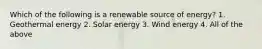 Which of the following is a renewable source of energy? 1. Geothermal energy 2. Solar energy 3. Wind energy 4. All of the above