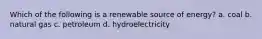 Which of the following is a renewable source of energy? a. coal b. natural gas c. petroleum d. hydroelectricity