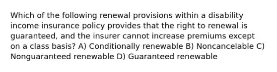 Which of the following renewal provisions within a disability income insurance policy provides that the right to renewal is guaranteed, and the insurer cannot increase premiums except on a class basis? A) Conditionally renewable B) Noncancelable C) Nonguaranteed renewable D) Guaranteed renewable