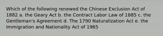 Which of the following renewed the Chinese Exclusion Act of 1882 a. the Geary Act b. the Contract Labor Law of 1885 c. the Gentleman's Agreement d. The 1790 Naturalization Act e. the Immigration and Nationality Act of 1965