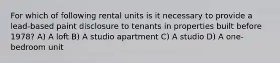 For which of following rental units is it necessary to provide a lead-based paint disclosure to tenants in properties built before 1978? A) A loft B) A studio apartment C) A studio D) A one-bedroom unit