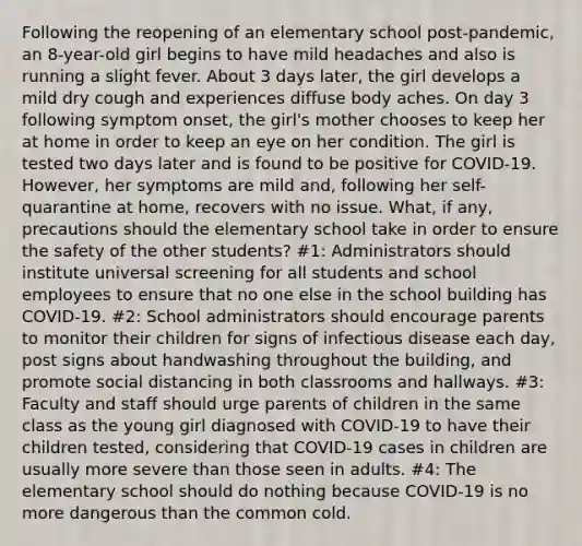 Following the reopening of an elementary school post-pandemic, an 8-year-old girl begins to have mild headaches and also is running a slight fever. About 3 days later, the girl develops a mild dry cough and experiences diffuse body aches. On day 3 following symptom onset, the girl's mother chooses to keep her at home in order to keep an eye on her condition. The girl is tested two days later and is found to be positive for COVID-19. However, her symptoms are mild and, following her self-quarantine at home, recovers with no issue. What, if any, precautions should the elementary school take in order to ensure the safety of the other students? #1: Administrators should institute universal screening for all students and school employees to ensure that no one else in the school building has COVID-19. #2: School administrators should encourage parents to monitor their children for signs of infectious disease each day, post signs about handwashing throughout the building, and promote social distancing in both classrooms and hallways. #3: Faculty and staff should urge parents of children in the same class as the young girl diagnosed with COVID-19 to have their children tested, considering that COVID-19 cases in children are usually more severe than those seen in adults. #4: The elementary school should do nothing because COVID-19 is no more dangerous than the common cold.