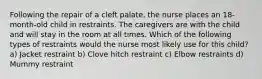 Following the repair of a cleft palate, the nurse places an 18-month-old child in restraints. The caregivers are with the child and will stay in the room at all times. Which of the following types of restraints would the nurse most likely use for this child? a) Jacket restraint b) Clove hitch restraint c) Elbow restraints d) Mummy restraint