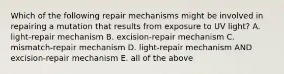 Which of the following repair mechanisms might be involved in repairing a mutation that results from exposure to UV light? A. light-repair mechanism B. excision-repair mechanism C. mismatch-repair mechanism D. light-repair mechanism AND excision-repair mechanism E. all of the above